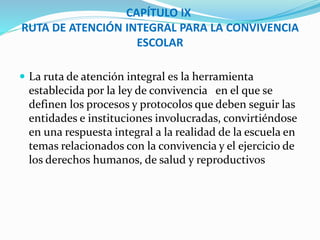 CAPÍTULO IX 
RUTA DE ATENCIÓN INTEGRAL PARA LA CONVIVENCIA 
ESCOLAR 
 La ruta de atención integral es la herramienta 
establecida por la ley de convivencia en el que se 
definen los procesos y protocolos que deben seguir las 
entidades e instituciones involucradas, convirtiéndose 
en una respuesta integral a la realidad de la escuela en 
temas relacionados con la convivencia y el ejercicio de 
los derechos humanos, de salud y reproductivos 
 
