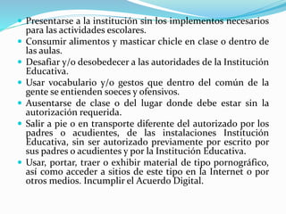  Presentarse a la institución sin los implementos necesarios 
para las actividades escolares. 
 Consumir alimentos y masticar chicle en clase o dentro de 
las aulas. 
 Desafiar y/o desobedecer a las autoridades de la Institución 
Educativa. 
 Usar vocabulario y/o gestos que dentro del común de la 
gente se entienden soeces y ofensivos. 
 Ausentarse de clase o del lugar donde debe estar sin la 
autorización requerida. 
 Salir a pie o en transporte diferente del autorizado por los 
padres o acudientes, de las instalaciones Institución 
Educativa, sin ser autorizado previamente por escrito por 
sus padres o acudientes y por la Institución Educativa. 
 Usar, portar, traer o exhibir material de tipo pornográfico, 
así como acceder a sitios de este tipo en la Internet o por 
otros medios. Incumplir el Acuerdo Digital. 
 