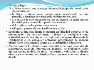  Fraude, plagio: 
 a. Tener material que contenga información propia de la evaluación 
sin autorización. 
 b. Plagiar o utilizar como trabajo propio lo elaborado por otra 
persona, al igual que la violación de los derechos de autor. 
 c. Copiarse de otro estudiante en una evaluación. En igual sanción 
incurrirá quien permita la copia de la evaluación. 
 d. En la firma de los padres o acudientes. 
 e.Engañar y/o mentir para justificar una acción. 
 Suplantar a otra estudiante o incurrir en falsedad personal en la 
presentación de evaluaciones, trabajos o cualquiera otra 
actividad académica, deportiva, cultural o religiosa dentro de la 
Institución; o en cualquier actividad programada de manera 
oficial fuera de las instalaciones de la Institución Educativa. 
 Atentar contra la planta física, material científico, material de 
laboratorio, salas de informática, material de biblioteca, sillas 
universitarias, mobiliario de la Institución, vehículos, y demás 
objetos y elementos de la Institución o que se encuentren dentro 
de ella 
 