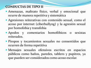 CONDUCTAS DE TIPO II 
 Amenazas, maltrato físico, verbal y emocional que 
ocurre de manera repetitiva y sistemática 
 Agresiones reiterativas con contenido sexual, como el 
acoso por internet (ciberbullyng) y la agresión sexual 
por homofobia y transfobia 
 Apodos y comentarios homofóbicos o sexistas 
reiterados. 
 Piropos y tocamientos sexuales no consentidos que 
ocurren de forma repetitiva 
 Mensajes sexuales ofensivos escritos en espacios 
públicos como baños, paredes, tablero y pupitres, ya 
que pueden ser considerados como acoso escolar. 
 