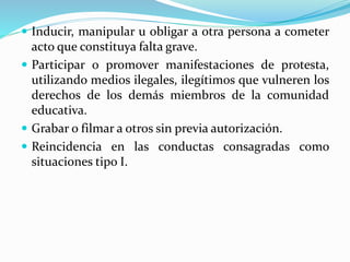  Inducir, manipular u obligar a otra persona a cometer 
acto que constituya falta grave. 
 Participar o promover manifestaciones de protesta, 
utilizando medios ilegales, ilegítimos que vulneren los 
derechos de los demás miembros de la comunidad 
educativa. 
 Grabar o filmar a otros sin previa autorización. 
 Reincidencia en las conductas consagradas como 
situaciones tipo I. 
 