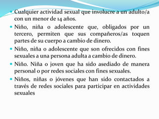  Cualquier actividad sexual que involucre a un adulto/a 
con un menor de 14 años. 
 Niño, niña o adolescente que, obligados por un 
tercero, permiten que sus compañeros/as toquen 
partes de su cuerpo a cambio de dinero. 
 Niño, niña o adolescente que son ofrecidos con fines 
sexuales a una persona adulta a cambio de dinero. 
 Niño. Niña o joven que ha sido asediado de manera 
personal o por redes sociales con fines sexuales. 
 Niños, niñas o jóvenes que han sido contactados a 
través de redes sociales para participar en actividades 
sexuales 
 