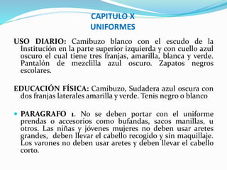 CAPITULO X 
UNIFORMES 
USO DIARIO: Camibuzo blanco con el escudo de la 
Institución en la parte superior izquierda y con cuello azul 
oscuro el cual tiene tres franjas, amarilla, blanca y verde. 
Pantalón de mezclilla azul oscuro. Zapatos negros 
escolares. 
EDUCACIÓN FÍSICA: Camibuzo, Sudadera azul oscura con 
dos franjas laterales amarilla y verde. Tenis negro o blanco 
 PARAGRAFO 1. No se deben portar con el uniforme 
prendas o accesorios como bufandas, sacos manillas, u 
otros. Las niñas y jóvenes mujeres no deben usar aretes 
grandes, deben llevar el cabello recogido y sin maquillaje. 
Los varones no deben usar aretes y deben llevar el cabello 
corto. 
 