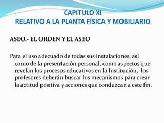 CAPITULO XI 
RELATIVO A LA PLANTA FÍSICA Y MOBILIARIO 
ASEO.- EL ORDEN Y EL ASEO 
Para el uso adecuado de todas sus instalaciones, así 
como de la presentación personal, como aspectos que 
revelan los procesos educativos en la Institución, los 
profesores deberán buscar los mecanismos para crear 
la actitud positiva y acciones que conduzcan a este fin. 
 