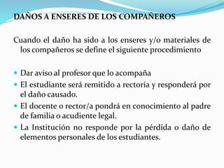 DAÑOS A ENSERES DE LOS COMPAÑEROS 
Cuando el daño ha sido a los enseres y/o materiales de 
los compañeros se define el siguiente procedimiento 
 Dar aviso al profesor que lo acompaña 
 El estudiante será remitido a rectoría y responderá por 
el daño causado. 
 El docente o rector/a pondrá en conocimiento al padre 
de familia o acudiente legal. 
 La Institución no responde por la pérdida o daño de 
elementos personales de los estudiantes. 
 