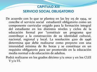 CAPITULO XIII 
SERVICIO SOCIAL OBLIGATORIO 
De acuerdo con lo que se plantea en las ley 115 de 1994, se 
concibe el servicio social estudiantil obligatorio como un 
componente curricular exigido para la formación integral 
del estudiante en los distintos niveles y ciclos de la 
educación formal por “constituir un programa que 
contribuye a la construcción de su identidad cultural, 
nacional, regional y local. La resolución 4210 de 1996 
determina que debe realizarse como proyecto con una 
intensidad mínima de 80 horas y se constituye en un 
requisito obligatorio para ser promovido en la educación 
media normal o de educación de adultos. 
Podrá realizarse en los grados décimo y/u once y en los CLEI 
V y/o VI. 
 