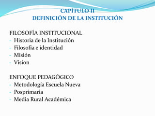 CAPÍTULO II 
DEFINICIÓN DE LA INSTITUCIÓN 
FILOSOFÍA INSTITUCIONAL 
- Historia de la Institución 
- Filosofía e identidad 
- Misión 
- Vision 
ENFOQUE PEDAGÓGICO 
- Metodología Escuela Nueva 
- Posprimaria 
- Media Rural Académica 
 