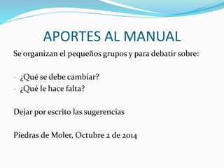 APORTES AL MANUAL 
Se organizan el pequeños grupos y para debatir sobre: 
- ¿Qué se debe cambiar? 
- ¿Qué le hace falta? 
Dejar por escrito las sugerencias 
Piedras de Moler, Octubre 2 de 2014 
