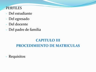 PERFILES 
- Del estudiante 
- Del egresado 
- Del docente 
- Del padre de familia 
CAPITULO III 
PROCEDIMIENTO DE MATRICULAS 
- Requisitos 
 