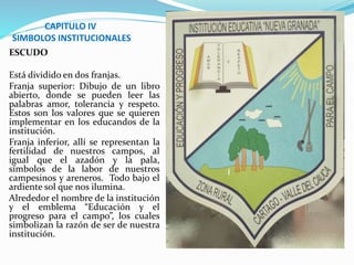 CAPITULO IV 
SIMBOLOS INSTITUCIONALES 
ESCUDO 
Está dividido en dos franjas. 
Franja superior: Dibujo de un libro 
abierto, donde se pueden leer las 
palabras amor, tolerancia y respeto. 
Estos son los valores que se quieren 
implementar en los educandos de la 
institución. 
Franja inferior, allí se representan la 
fertilidad de nuestros campos, al 
igual que el azadón y la pala, 
símbolos de la labor de nuestros 
campesinos y areneros. Todo bajo el 
ardiente sol que nos ilumina. 
Alrededor el nombre de la institución 
y el emblema “Educación y el 
progreso para el campo”, los cuales 
simbolizan la razón de ser de nuestra 
institución. 
 