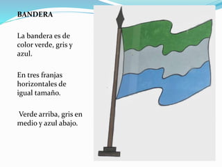 BANDERA 
La bandera es de 
color verde, gris y 
azul. 
En tres franjas 
horizontales de 
igual tamaño. 
Verde arriba, gris en 
medio y azul abajo. 
 
