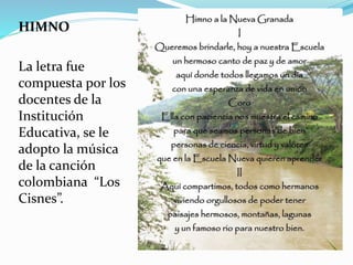 HIMNO 
La letra fue 
compuesta por los 
docentes de la 
Institución 
Educativa, se le 
adopto la música 
de la canción 
colombiana “Los 
Cisnes”. 
 