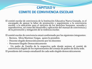 CAPITULO V 
COMITE DE CONVIVENCIA ESCOLAR 
El comité escolar de convivencia de la Institución Educativa Nueva Granada, es el 
encargado de apoyar la labor de promoción y seguimiento a la convivencia 
escolar, a la educación para el ejercicio de los derechos humanos, sexuales y 
reproductivos, así como del desarrollo y aplicación del manual de convivencia y 
de la prevención y mitigación de la violencia escolar. 
El comité escolar de convivencia estará conformado por los siguientes integrantes: 
- Rectora, SilviaMartínez Vargas, quien lo presidirá. 
- Docente elegido democráticamente por los docentes 
- Personero Elegido Democráticamente 
- Un padre de Familia de la respectiva sede donde sesione el comité de 
convivencia elegido de los representantes del consejo de padres de dicha sede. 
El presidente del consejo estudiantil de cada sede elegido democráticamente 
 