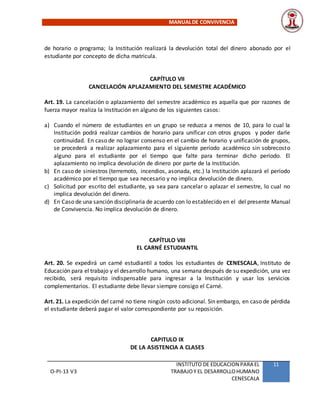MANUALDE CONVIVENCIA
O-PI-13 V3
INSTITUTO DE EDUCACION PARA EL
TRABAJOY EL DESARROLLOHUMANO
CENESCALA
11
de horario o programa; la Institución realizará la devolución total del dinero abonado por el
estudiante por concepto de dicha matricula.
CAPÍTULO VII
CANCELACIÓN APLAZAMIENTO DEL SEMESTRE ACADÉMICO
Art. 19. La cancelación o aplazamiento del semestre académico es aquella que por razones de
fuerza mayor realiza la Institución en alguno de los siguientes casos:
a) Cuando el número de estudiantes en un grupo se reduzca a menos de 10, para lo cual la
Institución podrá realizar cambios de horario para unificar con otros grupos y poder darle
continuidad. En caso de no lograr consenso en el cambio de horario y unificación de grupos,
se procederá a realizar aplazamiento para el siguiente período académico sin sobrecosto
alguno para el estudiante por el tiempo que falte para terminar dicho período. El
aplazamiento no implica devolución de dinero por parte de la Institución.
b) En caso de siniestros (terremoto, incendios, asonada, etc.) la Institución aplazará el período
académico por el tiempo que sea necesario y no implica devolución de dinero.
c) Solicitud por escrito del estudiante, ya sea para cancelar o aplazar el semestre, lo cual no
implica devolución del dinero.
d) En Caso de una sanción disciplinaria de acuerdo con lo establecido en el del presente Manual
de Convivencia. No implica devolución de dinero.
CAPÍTULO VIII
EL CARNÉ ESTUDIANTIL
Art. 20. Se expedirá un carné estudiantil a todos los estudiantes de CENESCALA, Instituto de
Educación para el trabajo y el desarrollo humano, una semana después de su expedición, una vez
recibido, será requisito indispensable para ingresar a la Institución y usar los servicios
complementarios. El estudiante debe llevar siempre consigo el Carné.
Art. 21. La expedición del carné no tiene ningún costo adicional. Sin embargo, en caso de pérdida
el estudiante deberá pagar el valor correspondiente por su reposición.
CAPITULO IX
DE LA ASISTENCIA A CLASES
 