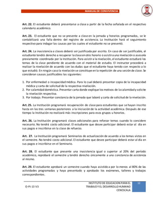 MANUALDE CONVIVENCIA
O-PI-13 V3
INSTITUTO DE EDUCACION PARA EL
TRABAJOY EL DESARROLLOHUMANO
CENESCALA
12
Art. 22. El estudiante deberá presentarse a clase a partir de la fecha señalada en el respectivo
calendario académico.
Art. 23. El estudiante que no se presente a clase en la jornada y horarios programados, se le
contabilizará una falla dentro del registro de asistencia. La Institución hará el seguimiento
respectivo para indagar las causas por las cuales el estudiante no se presentó.
Art. 24. La inasistencia a clases deberá ser justificada por escrito. En caso de ser justificable, el
estudiante tendrá derecho a recuperar laclaseenotro horario o asistirauna nivelación o asesoría
previamente coordinada por la Institución. Para asistir a la nivelación, el estudiante estudiará los
temas de la clase pendiente de acuerdo con el material de estudio. El instructor procederá a
realizar la nivelación de acuerdo con las dudas que el estudiante haya tenido con respecto a lo
que estudió. En ningún caso la nivelación se constituye en la repetición de una sesión de clase. Se
consideran causas justificables las siguientes:
1. Por enfermedad o incapacidad médica. Para lo cual deberá presentar copia de la incapacidad
médica y carta de solicitud de la respectiva nivelación.
2. Por calamidad doméstica. Presentar carta donde explique los motivos de lacalamidady solicite
la nivelación respectiva.
3. Por trabajo. Presentar constancia de la jornada que laboró y carta de solicitud de la nivelación.
Art. 25. La Institución programará recuperación de clase para estudiantes que se hayan inscrito
hasta en las tres semanas posteriores a la iniciación de la actividad académica. Después de ese
tiempo la Institución no realizará más inscripciones para esos grupos u horarios.
Art. 26. La Institución programará clases adicionales para reforzar temas cuando lo considere
necesario. No tendrá costo adicional. El estudiante que desee participar deberá estar al día en
sus pagos e inscribirse en la clase de refuerzo.
Art. 27. La Institución programará Seminarios de actualización de acuerdo a los temas vistos en
el semestre. No tendrá costo adicional. El estudiante que desee participar deberá estar al día en
sus pagos e inscribirse en el Seminario.
Art. 28. El estudiante que presente una inasistencia igual o superior al 20% del período
académico, reprobará el semestre y tendrá derecho únicamente a una constancia de asistencia
al mismo.
Art. 29. El estudiante aprobará un semestre cuando haya asistido a por lo menos al 80% de las
actividades programadas y haya presentado y aprobado los exámenes, talleres y trabajos
correspondientes.
 