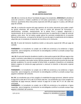 MANUALDE CONVIVENCIA
O-PI-13 V3
INSTITUTO DE EDUCACION PARA EL
TRABAJOY EL DESARROLLOHUMANO
CENESCALA
13
CAPITULO X
DE LOS COSTOS EDUCATIVOS
Art. 30. Con el ánimo de ofrecer facilidades de pago a los estudiantes, CENESCALA ha dividido el
costo del semestre o modulo académico en 10 cuotas quincenales o 5 cuotas mensuales sin
intereses. Igualmente ofrece descuentos especiales del 10% por pago en 2 cuotas y del 20% por
pago de contado.
Art. 31. La Institución requiere del pago oportuno de los costos educativos para poder cumplir
los gastos inherentes del servicio tales como el salario del personal de Instructores y
administrativo, arriendos, mantenimiento de la planta física y equipos, adquisición y
mantenimiento de los recursos didácticos necesarios para la capacitación, el pago de servicios
públicos, entre otros. Por tal motivo puede aplicar las sanciones establecidas en el presente
Manual de Convivencia, en especial las de tipo E en aras de exigir el cumplimiento de los deberes
adquiridos por el estudiante al momento de inscribirse en la Institución.
Art. 32. El costo del Semestre Académico tendrá un descuento especial del 20% por pago de
contado.
PARÁGRAFO: si el estudiante no cumple con el 80% de asistencias y las evidencias o logros
requeridos para el programa, la institución no está obligada a certificar su estudio aunque haya
pagado de contado.
Art. 33. El costo del Semestre Académico tendrá un descuento especial del 10% por pago en dos
cuotas. La primera cuota deberá ser cancelada en el momento de la inscripción. La segunda cuota
deberá ser cancelada a más tardar treinta (30) días después de la fecha de iniciación de clases del
periodo académico. En caso de exceder la fecha límite, se perderá el beneficio y el estudiante
deberá acogerse al sistema de pago quincenal o mensual sin derecho al descuento especial
mencionado.
PARÁGRAFO: si el estudiante no cumple con el 80% de asistencias y las evidencias o logros
requeridos para el programa, la institución no está obligada a certificar su estudio aunque haya
pagado la totalidad del semestre.
Art. 34. Los estudiantes que se han acogido a la modalidad de pago quincenal, deberán realizar
el pago de la cuota del 1º al 5 y del 15 al 20 de cada mes. Los estudiantes que se han acogido a la
modalidad de pago mensual, deberán realizar el pago de la cuota del 1º al 5 de cada mes
anticipado.
PARÁGRAFO: si el estudiante no cumple con el 80% de asistencias y las evidencias o logros
requeridos para el programa, la institución no está obligada a certificar su estudio aunque haya
pagado la totalidad del semestre.
 