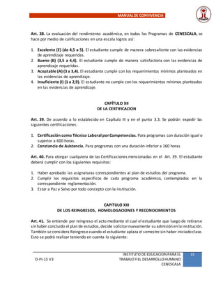 MANUALDE CONVIVENCIA
O-PI-13 V3
INSTITUTO DE EDUCACION PARA EL
TRABAJOY EL DESARROLLOHUMANO
CENESCALA
15
Art. 38. La evaluación del rendimiento académico, en todos los Programas de CENESCALA, se
hace por medio de calificaciones en una escala logros así:
1. Excelente (E) (de 4,5 a 5). El estudiante cumple de manera sobresaliente con las evidencias
de aprendizaje requeridas.
2. Bueno (B) (3,5 a 4,4). El estudiante cumple de manera satisfactoria con las evidencias de
aprendizaje requeridas.
3. Aceptable (A) (3 a 3,4). El estudiante cumple con los requerimientos mínimos planteados en
las evidencias de aprendizaje.
4. Insuficiente (I) (1 a 2,9). El estudiante no cumple con los requerimientos mínimos planteados
en las evidencias de aprendizaje.
CAPÍTULO XII
DE LA CERTIFICACION
Art. 39. De acuerdo a lo establecido en Capítulo III y en el punto 3.3. Se podrán expedir las
siguientes certificaciones:
1. Certificación como Técnico Laboral porCompetencias. Para programas con duración igual o
superior a 600 horas.
2. Constancia de Asistencia. Para programas con una duración inferior a 160 horas
Art. 40. Para otorgar cualquiera de las Certificaciones mencionadas en el Art. 39. El estudiante
deberá cumplir con los siguientes requisitos:
1. Haber aprobado las asignaturas correspondientes al plan de estudios del programa.
2. Cumplir los requisitos específicos de cada programa académico, contemplados en la
correspondiente reglamentación.
3. Estar a Paz y Salvo por todo concepto con la institución.
CAPITULO XIII
DE LOS REINGRESOS, HOMOLOGACIONES Y RECONOCIMIENTOS
Art. 41. Se entiende por reingreso el acto mediante el cual el estudiante que luego de retirarse
sinhaber concluido el plan de estudios,decide solicitarnuevamente su admisión en la institución.
También se considera Reingreso cuando el estudiante aplaza el semestre sin haber iniciado clase.
Esto se podrá realizar teniendo en cuenta lo siguiente:
 