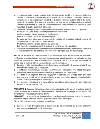 MANUALDE CONVIVENCIA
O-PI-13 V3
INSTITUTO DE EDUCACION PARA EL
TRABAJOY EL DESARROLLOHUMANO
CENESCALA
16
a) El estudiante podrá retomar clases a partir del tema donde quedó en el momento del retiro
siempre y cuando el aplazamiento haya sido por un período académico y se tendrá en cuenta
una parte de lo cancelado según potestad de dirección y además deberá estar al día en las
cuotas del semestre. Si la ausencia tuvo lugar por más de un período académico, deberá
comenzar nuevamente el semestre cancelando el valor correspondiente de contado o en la
modalidad de cuotas que más le convenga.
b) En caso de reintegro por aplazamiento el estudiante debe tener en cuenta lo siguiente:
-Haber pasado Carta de aplazamiento del semestre justificable.
-No haber pasado más de un semestre de diferencia.
-estar al días en las cuotas del semestre vigente.
-En caso que haya cancelado el semestre de contado, el estudiante deberá cancelar el
excedente que corresponde a crédito vigente.
-No se le nivelaran las clases de semanas ya vistas
-Las clases las empezara a recibir a partir de la semana que haya quedado.
c) Si el estudiante deseacomenzar el semestre nuevamente desde cero deberá volver a cancelar
el valor del semestre de contado o en la modalidad de cuotas que más le convenga.
Art. 42. Se entiende por homologación la posibilidad que tiene el estudiante de presentar
certificados o constancias con su respectivo pensum de estudios anteriores realizados en una
institución diferente a CENESCALA legalmente constituida. Con el objetivo que se le tenga en
cuenta para la continuación de sus estudios en nuestra institución.
1. Cancelar el valor correspondiente a los derechos de homologación de acuerdo a la tarifa por
semestre establecida por la Institución.
2. LaInstitución determinará, de acuerdo asus certificados o constancias Presentadas los logros
que le falta al estudiante para terminar el programa que él está interesado.
3. Si se trata de un programa diferente o cuyo plan de estudios haya variado, podrá presentar
un examen de homologación correspondiente al plan de estudios vigentes, cancelando los
valores correspondientes por dicho concepto.
4. Si el examen es reprobado o el nuevo plan de estudios no es homologable, será necesario
reiniciar el semestre desde cero.
PARÁGRAFO 1: Reprobar la homologación implica necesariamente que el estudiante deberá
cursar el semestre académico correspondiente. Reprobar la homologación o desistir de
presentarla no implica devolución de dinero.
PARÁGRAFO 2: Se entiende por Reconocimiento cuando el Estudiante tiene unos conocimientos
adquiridos empíricamente y necesita que la Institución se los certifique,
Para lo cual se deberá tener en cuenta lo siguiente:
1. Cancelar el valor correspondiente a los derechos de Reconocimiento de acuerdo a la tarifa
por semestre establecida por la Institución.
 