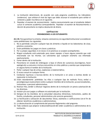MANUALDE CONVIVENCIA
O-PI-13 V3
INSTITUTO DE EDUCACION PARA EL
TRABAJOY EL DESARROLLOHUMANO
CENESCALA
17
2. La Institución determinará, de acuerdo con cada programa académico, los indicadores
(evidencias) que señalan el nivel de logro que debe alcanzar el estudiante para validar el
semestre y poder inscribirse en el siguiente.
3. Reprobar el examen de reconocimiento implica necesariamente que el estudiante deberá
cursar el semestre académico correspondiente. Reprobar el examen de Reconocimiento o
desistir de presentarla no implica devolución de dinero.
CAPÍTULO XIV
PROHIBICIONES A LOS ESTUDIANTES
Art.43. Para garantizar la armonía, labuena convivencia y la seguridadInstitucional seestablecen
como prohibiciones las siguientes.
1. No es permitido consumir cualquier tipo de alimento o líquido en los laboratorios de clase,
práctica y asesorías.
2. Están prohibidos los juegos en clases y prácticas.
3. Por su propia seguridad, ni en clases ni en prácticas se aceptan acompañantes.
4. Ningún estudiante está autorizado para mover equipos o hacer alguna conexión que esté
relacionada con los mismos. Les solicitamos que cualquier anomalía sea informada
oportunamente.
5. Fumar dentro de la Institución.
6. Presentarse en estado de embriaguez o bajo el efecto de sustancias alucinógenas, hacer
apología de su consumo o incluso consumirlas en sitios públicos y eventos que comprometan
en alguna forma el nombre de la Institución.
7. Portar cualquier tipo de armas, explosivos o material bélico.
8. El acoso sexual en cualquier forma.
9. Conductas lujuriosas o lascivas dentro de la Institución o en actos o eventos donde se
represente la Institución.
10. Están rotundamente prohibidas las riñas o cualquier tipo de maltrato físico, verbal o
psicológicoque sepresentare contra cualquier miembro de lainstitución, yaseanestudiantes,
instructores o personal administrativo.
11. Realizar rifas, vender o efectuar negocios dentro de la Institución sin previa autorización de
los directivos.
12. Instalar y/o usar juegos o software no autorizado por la Institución.
13. Denigrar de los miembros de la comunidad educativa (Directivos, Instructores, padres de
familia, estudiantes, personal administrativo y de servicios generales).
14. La falsificación o utilización de documentos falsos, exámenes o calificaciones con el fin de
obtener beneficios académicos o administrativos.
15. La obstaculización al cumplimiento del presente Reglamento o del programa.
16. Toda conducta que propicie la desestabilización del orden académico o administrativa de la
Institución.
 