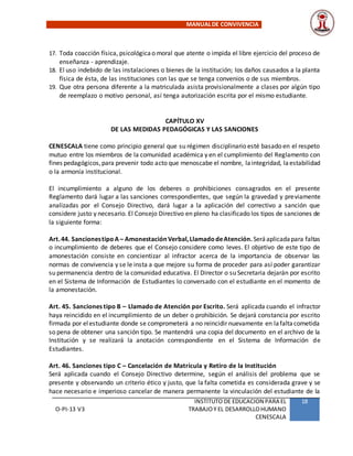 MANUALDE CONVIVENCIA
O-PI-13 V3
INSTITUTO DE EDUCACION PARA EL
TRABAJOY EL DESARROLLOHUMANO
CENESCALA
18
17. Toda coacción física, psicológicao moral que atente o impida el libre ejercicio del proceso de
enseñanza - aprendizaje.
18. El uso indebido de las instalaciones o bienes de la institución; los daños causados a la planta
física de ésta, de las instituciones con las que se tenga convenios o de sus miembros.
19. Que otra persona diferente a la matriculada asista provisionalmente a clases por algún tipo
de reemplazo o motivo personal, así tenga autorización escrita por el mismo estudiante.
CAPÍTULO XV
DE LAS MEDIDAS PEDAGÓGICAS Y LAS SANCIONES
CENESCALA tiene como principio general que su régimen disciplinario esté basado en el respeto
mutuo entre los miembros de la comunidad académica y en el cumplimiento del Reglamento con
fines pedagógicos,para prevenir todo acto que menoscabe el nombre, laintegridad, laestabilidad
o la armonía institucional.
El incumplimiento a alguno de los deberes o prohibiciones consagrados en el presente
Reglamento dará lugar a las sanciones correspondientes, que según la gravedad y previamente
analizadas por el Consejo Directivo, dará lugar a la aplicación del correctivo a sanción que
considere justo y necesario. El Consejo Directivo en pleno ha clasificado los tipos de sanciones de
la siguiente forma:
Art.44. SancionestipoA – AmonestaciónVerbal,LlamadodeAtención.Seráaplicadapara faltas
o incumplimiento de deberes que el Consejo considere como leves. El objetivo de este tipo de
amonestación consiste en concientizar al infractor acerca de la importancia de observar las
normas de convivencia y se le insta a que mejore su forma de proceder para así poder garantizar
su permanencia dentro de la comunidad educativa. El Director o su Secretaria dejarán por escrito
en el Sistema de Información de Estudiantes lo conversado con el estudiante en el momento de
la amonestación.
Art. 45. Sanciones tipo B – Llamado de Atención por Escrito. Será aplicada cuando el infractor
haya reincidido en el incumplimiento de un deber o prohibición. Se dejará constancia por escrito
firmada por elestudiante donde se comprometerá a no reincidir nuevamente en lafaltacometida
so pena de obtener una sanción tipo. Se mantendrá una copia del documento en el archivo de la
Institución y se realizará la anotación correspondiente en el Sistema de Información de
Estudiantes.
Art. 46. Sanciones tipo C – Cancelación de Matrícula y Retiro de la Institución
Será aplicada cuando el Consejo Directivo determine, según el análisis del problema que se
presente y observando un criterio ético y justo, que la falta cometida es considerada grave y se
hace necesario e imperioso cancelar de manera permanente la vinculación del estudiante de la
 