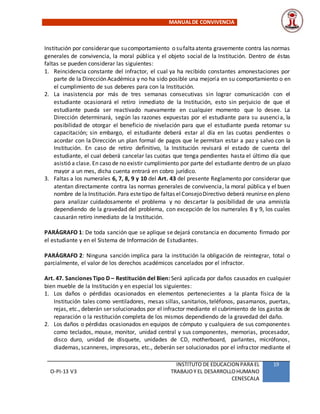 MANUALDE CONVIVENCIA
O-PI-13 V3
INSTITUTO DE EDUCACION PARA EL
TRABAJOY EL DESARROLLOHUMANO
CENESCALA
19
Institución por considerar que sucomportamiento o sufaltaatenta gravemente contra las normas
generales de convivencia, la moral pública y el objeto social de la Institución. Dentro de éstas
faltas se pueden considerar las siguientes:
1. Reincidencia constante del infractor, el cual ya ha recibido constantes amonestaciones por
parte de la Dirección Académica y no ha sido posible una mejoría en su comportamiento o en
el cumplimiento de sus deberes para con la Institución.
2. La inasistencia por más de tres semanas consecutivas sin lograr comunicación con el
estudiante ocasionará el retiro inmediato de la Institución, esto sin perjuicio de que el
estudiante pueda ser reactivado nuevamente en cualquier momento que lo desee. La
Dirección determinará, según las razones expuestas por el estudiante para su ausencia, la
posibilidad de otorgar el beneficio de nivelación para que el estudiante pueda retomar su
capacitación; sin embargo, el estudiante deberá estar al día en las cuotas pendientes o
acordar con la Dirección un plan formal de pagos que le permitan estar a paz y salvo con la
Institución. En caso de retiro definitivo, la Institución revisará el estado de cuenta del
estudiante, el cual deberá cancelar las cuotas que tenga pendientes hasta el último día que
asistió a clase. En caso de no existir cumplimiento por parte del estudiante dentro de un plazo
mayor a un mes, dicha cuenta entrará en cobro jurídico.
3. Faltas a los numerales 6, 7, 8, 9 y 10 del Art. 43 del presente Reglamento por considerar que
atentan directamente contra las normas generales de convivencia, la moral pública y el buen
nombre de la Institución. Para estetipo de faltas elConsejoDirectivo deberá reunirse en pleno
para analizar cuidadosamente el problema y no descartar la posibilidad de una amnistía
dependiendo de la gravedad del problema, con excepción de los numerales 8 y 9, los cuales
causarán retiro inmediato de la Institución.
PARÁGRAFO 1: De toda sanción que se aplique se dejará constancia en documento firmado por
el estudiante y en el Sistema de Información de Estudiantes.
PARÁGRAFO 2: Ninguna sanción implica para la institución la obligación de reintegrar, total o
parcialmente, el valor de los derechos académicos cancelados por el infractor.
Art. 47. Sanciones Tipo D – Restitución del Bien: Será aplicada por daños causados en cualquier
bien mueble de la Institución y en especial los siguientes:
1. Los daños o pérdidas ocasionados en elementos pertenecientes a la planta física de la
Institución tales como ventiladores, mesas sillas, sanitarios, teléfonos, pasamanos, puertas,
rejas, etc., deberán ser solucionados por el infractor mediante el cubrimiento de los gastos de
reparación o la restitución completa de los mismos dependiendo de la gravedad del daño.
2. Los daños o pérdidas ocasionados en equipos de cómputo y cualquiera de sus componentes
como teclados, mouse, monitor, unidad central y sus componentes, memorias, procesador,
disco duro, unidad de disquete, unidades de CD, motherboard, parlantes, micrófonos,
diademas, scanneres, impresoras, etc., deberán ser solucionados por el infractor mediante el
 