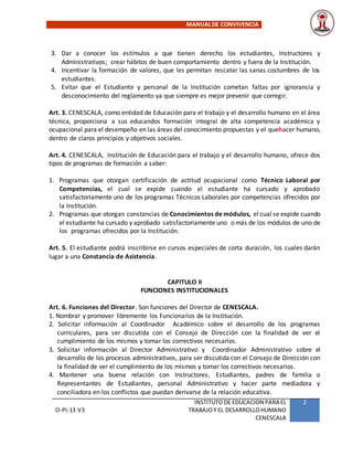 MANUALDE CONVIVENCIA
O-PI-13 V3
INSTITUTO DE EDUCACION PARA EL
TRABAJOY EL DESARROLLOHUMANO
CENESCALA
2
3. Dar a conocer los estímulos a que tienen derecho los estudiantes, Instructores y
Administrativos; crear hábitos de buen comportamiento dentro y fuera de la Institución.
4. Incentivar la formación de valores, que les permitan rescatar las sanas costumbres de los
estudiantes.
5. Evitar que el Estudiante y personal de la Institución cometan faltas por ignorancia y
desconocimiento del reglamento ya que siempre es mejor prevenir que corregir.
Art. 3. CENESCALA, como entidad de Educación para el trabajo y el desarrollo humano en el área
técnica, proporciona a sus educandos formación integral de alta competencia académica y
ocupacional para el desempeño en las áreas del conocimiento propuestas y el quehacer humano,
dentro de claros principios y objetivos sociales.
Art. 4. CENESCALA, Institución de Educación para el trabajo y el desarrollo humano, ofrece dos
tipos de programas de formación a saber:
1. Programas que otorgan certificación de actitud ocupacional como Técnico Laboral por
Competencias, el cual se expide cuando el estudiante ha cursado y aprobado
satisfactoriamente uno de los programas Técnicos Laborales por competencias ofrecidos por
la Institución.
2. Programas que otorgan constancias de Conocimientos de módulos, el cual se expide cuando
el estudiante ha cursado y aprobado satisfactoriamente uno o más de los módulos de uno de
los programas ofrecidos por la Institución.
Art. 5. El estudiante podrá inscribirse en cursos especiales de corta duración, los cuales darán
lugar a una Constancia de Asistencia.
CAPITULO II
FUNCIONES INSTITUCIONALES
Art. 6. Funciones del Director. Son funciones del Director de CENESCALA.
1. Nombrar y promover libremente los Funcionarios de la Institución.
2. Solicitar información al Coordinador Académico sobre el desarrollo de los programas
curriculares, para ser discutida con el Consejo de Dirección con la finalidad de ver el
cumplimiento de los mismos y tomar los correctivos necesarios.
3. Solicitar información al Director Administrativo y Coordinador Administrativo sobre el
desarrollo de los procesos administrativos, para ser discutida con el Consejo de Dirección con
la finalidad de ver el cumplimiento de los mismos y tomar los correctivos necesarios.
4. Mantener una buena relación con Instructores, Estudiantes, padres de familia o
Representantes de Estudiantes, personal Administrativo y hacer parte mediadora y
conciliadora en los conflictos que puedan derivarse de la relación educativa.
 