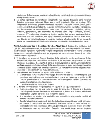 MANUALDE CONVIVENCIA
O-PI-13 V3
INSTITUTO DE EDUCACION PARA EL
TRABAJOY EL DESARROLLOHUMANO
CENESCALA
20
cubrimiento de los gastos de reparación o larestitución completa de los mismos dependiendo
de la gravedad del daño.
3. Los daños o pérdidas ocasionados en componentes y/o equipos dispuestos como material
didáctico tales como carteleras, libros, guías, carné estudiantil, fichas de práctica, CD’s,
componentes electrónicos y/o herramientas de electrónica tales como cautines, pinzas, porta
cautines, desoldadores, protoboards, baquelas, multímetros, fuentes reguladas,osciloscopio,
etc; herramientas de mantenimiento tales como destornilladores, sopladora, pinzas,
cortafríos, ponchadoras, etc; elementos de limpieza como limpia contactos, silicona,
espumoso, CD’s de limpieza, disquetes de limpieza, cepillos, brochas, etc; electrodomésticos
de uso didáctico como televisores,vhs, equipo de sonido, reproductores de DVD, Video Beam,
etc; deberán ser solucionados por el infractor mediante el cubrimiento de los gastos de
reparación o la restitución completa de los mismos dependiendo de la gravedad del daño.
Art. 48. Sanciones de Tipo E – Pérdida de Derechos Adquiridos. El Director de la Institución o el
Consejo Directivo determinarán, de acuerdo con el tipo de falta o incumplimiento a las normas
establecidas en el presente reglamento y empleando para ello un criterio ético y justo, sanciones
de tipo temporal o definitivo de los derechos adquiridos por los estudiantes, dentro de los cuales
se mencionan los siguientes:
1. El derecho a pertenecer al Consejo Directivo de la Institución por incumplimiento de las
obligaciones adquiridas, tales como inasistencia a las reuniones programadas, u otras
inherentes al cargo que desempeña. El Consejo Directivo procederá a promover al estudiante
que haya quedado en el segundo lugar de las votaciones o en el orden sucesivo con todos los
candidatos que se presentaron en la votación inicial. De no haber ninguno de los postulantes
anteriores se procederá con una nueva convocatoria.
2. Pierde El derecho a prácticas por alguna de las siguientes razones:
a. Estar atrasado en más de una cuota del pago del semestre ocasiona sanción temporal y el
estudiante no podrá ingresar a prácticas hasta no estar a paz y salvo con la Institución. El
Director podrá levantar la sanción si debido a un acuerdo previo se le ha concedido un
plazo adicional para realizar los abonos.
b. El Uso indebido de los equipos de cómputo.
3. El derecho a nivelaciones o recuperaciones por alguna de las siguientes razones:
a. Estar atrasado en más de una cuota del pago del semestre. El Director o el Consejo
Directivo podrá autorizar la nivelación o recuperación si debido a un acuerdo previo se le
ha concedido un plazo adicional para realizar los abonos.
b. Si el estudiante no asiste a una nivelación o recuperación ya programada, perderá el
derecho a solicitar una nueva.
c. Cuando la justificación presentada por el estudiante no es considerada válida por parte
del Director o Consejo Directivo. Se considera una causa justa el no haber asistido por
calamidad doméstica, enfermedad o trabajo, para lo cual el estudiante deberá presentar
un documento que lo compruebe. Cualquier otra causa como paseos, retrasos
 