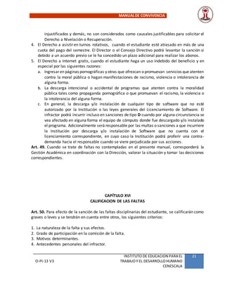 MANUALDE CONVIVENCIA
O-PI-13 V3
INSTITUTO DE EDUCACION PARA EL
TRABAJOY EL DESARROLLOHUMANO
CENESCALA
21
injustificados y demás, no son considerados como causales justificables para solicitar el
Derecho a Nivelación o Recuperación.
4. El Derecho a asistir en turnos rotativos, cuando el estudiante esté atrasado en más de una
cuota del pago del semestre. El Director o el Consejo Directivo podrá levantar la sanción si
debido a un acuerdo previo se le ha concedido un plazo adicional para realizar los abonos.
5. El Derecho a Internet gratis, cuando el estudiante haga un uso indebido del beneficio y en
especial por las siguientes razones:
a. Ingresar en páginas pornográficas y otras que ofrezcan o promuevan servicios que atenten
contra la moral pública o hagan manifestaciones de racismo, violencia o intolerancia de
alguna forma.
b. La descarga intencional o accidental de programas que atenten contra la moralidad
pública tales como propaganda pornográfica o que promuevan el racismo, la violencia o
la intolerancia del alguna forma.
c. En general, la descarga y/o instalación de cualquier tipo de software que no esté
autorizado por la Institución o las leyes generales del Licenciamiento de Software. El
infractor podrá incurrir incluso en sanciones de tipo D cuando por alguna circunstancia se
vea afectado en alguna forma el equipo de cómputo donde fue descargado y/o instalado
el programa. Adicionalmente será responsable por las multas o sanciones a que incurriere
la Institución por descarga y/o instalación de Software que no cuenta con el
licenciamiento correspondiente, en cuyo caso la Institución podrá proferir una contra-
demanda hacia el responsable cuando se viere perjudicada por sus acciones.
Art. 49. Cuando se trate de faltas no contempladas en el presente manual, corresponderá la
Gestión Académica en coordinación con la Dirección, valorar la situación y tomar las decisiones
correspondientes.
CAPÍTULO XVI
CALIFICACION DE LAS FALTAS
Art. 50. Para efecto de la sanción de las faltas disciplinarias del estudiante, se calificarán como
graves o leves y se tendrán en cuenta entre otros, los siguientes criterios:
1. La naturaleza de la falta y sus efectos.
2. Grado de participación en la comisión de la falta.
3. Motivos determinantes.
4. Antecedentes personales del infractor.
 