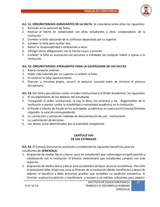 MANUALDE CONVIVENCIA
O-PI-13 V3
INSTITUTO DE EDUCACION PARA EL
TRABAJOY EL DESARROLLOHUMANO
CENESCALA
22
Art. 51. CIRCUNSTANCIAS AGRAVANTES DE LA FALTA: Se consideran entre otras las siguientes:
1. Reincidir en la comisión de faltas.
2. Realizar el hecho en complicidad con otros estudiantes y otros colaboradores de la
institución.
3. Cometer la falta abusando de la confianza depositada por su superior.
4. Cometer la falta para ocultar otra.
5. Rehuir la responsabilidad o atribuírsela a otros.
6. Infringir varias obligaciones con la misma causa u omisión.
7. Cometer la falta en asociación con personas o entidades de cualquier índole o ajenas a la
institución.
Art. 52. CIRCUNSTANCIAS ATENUANTES PARA LA CALIFICACION DE LAS FALTAS
1. Buena conducta anterior.
2. Haber sido inducido por un superior a cometer la falta.
3. El confesar la falta oportunamente.
4. Procurar a iniciativa propia, resarcir el perjuicio causado antes de iniciarse el proceso
disciplinario.
Art. 53. Son faltas que atentan contra el orden institucional y el Orden Académico, las siguientes:
1. El incumplimiento de los deberes del estudiante.
2. Transgredir el orden institucional, la Ley, la ética, los estatutos y los Reglamentos de la
Institución o atentar contra la estabilidad y normalidad académica en la Institución.
3. El fraude o intento de fraude en las actividades académicas en cuyo caso el Consejo Directivo
impondrá la sanción correspondiente
4. La sustracción o utilización indebida de documentación de uso institucional.
5. La suplantación de personas.
6. Los demás actos determinados por la autoridad competente.
CAPÍTULO XVII
DE LOS ESTÍMULOS
Art. 54. El Consejo Directivo ha analizado y establecido los siguientes beneficios para los
estudiantes de CENESCALA.
1. Asignación de medias becas y becas para los estudiantes que sobresalgan en participación y
colaboración con la Institución. El Director determinará qué estudiantes cumplen con este
requisito.
2. Asignación de medias becas y becas para estudiantes de bajos recursos económicos. Para ello
el postulante debe dirigir una carta al Director de la Institución donde manifieste su deseo de
obtener el beneficio y debe presentar pruebas que acrediten su condición económica. El
Director analizará la petición y manifestará si existen o no méritos suficientes para adquirir
 