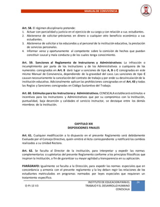 MANUALDE CONVIVENCIA
O-PI-13 V3
INSTITUTO DE EDUCACION PARA EL
TRABAJOY EL DESARROLLOHUMANO
CENESCALA
24
Art. 58. El régimen disciplinario pretende:
1. Actuar con parcialidad y justicia en el ejercicio de su cargo y con relación a sus estudiantes.
2. Abstenerse de solicitar préstamos en dinero o cualquier otro beneficio económico a sus
estudiantes.
3. Abstenerse de solicitar a los educandos y al personal de la institución educativa, la prestación
de servicios personales.
4. Informar veraz y oportunamente al competente sobre la comisión de hechos que puedan
constituir causal y mala conducta y de los cuales tenga conocimiento.
Art. 59. Sanciones al Reglamento de Instructores y Administrativos: La infracción o
incumplimiento por parte de los Instructores y de los Administrativos a cualquiera de los
numerales consignados en Art. 8 dará lugar a sanciones de tipo A, B o C consignadas en este
mismo Manual de Convivencia, dependiendo de la gravedad del caso. Las sanciones de tipo C
causan necesariamente la cancelación del contrato de trabajo y por ende su desvinculación de la
institución educativa. Adicionalmente aplican las prohibiciones consignadas en el Art. 43 y todas
las Reglas y Sanciones consignadas en Código Sustantivo del Trabajo.
Art. 60. Estímulos para los Instructores y Administrativos. CENESCALA establecerá estímulos e
incentivos para los Instructores y Administrativos que por su compromiso con la Institución,
puntualidad, baja deserción y calidades el servicio instructor, se destaque entre los demás
miembros de la Institución.
CAPITULO XIX
DISPOSICIONES FINALES
Art. 61. Cualquier modificación a lo dispuesto en el presente Reglamento será debidamente
Evaluado por el Consejo Directivo, quién emitirá el Acta correspondiente y notificará los cambios
realizados a su Unidad Rectora.
Art. 62. Se faculta al Director de la institución, para interpretar y expedir las normas
complementarias o supletorias del presente Reglamento conforme a los principios filosóficos que
inspiran la Institución, a fin de garantizar su mayor agilidad y transparencia en su aplicación.
PARÁGRAFO: Igualmente se faculta a la Dirección, para expedir las normas especiales que en
concordancia y armonía con el presente reglamento y la ley deban regir las relaciones de los
estudiantes matriculados en programas normados por leyes especiales que requieran un
tratamiento específico.
 