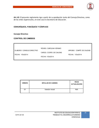 MANUALDE CONVIVENCIA
O-PI-13 V3
INSTITUTO DE EDUCACION PARA EL
TRABAJOY EL DESARROLLOHUMANO
CENESCALA
25
Art. 63. El presente reglamento rige a partir de su aprobación tanto del Consejo Directivo, como
de los entes Supervisores, en este caso la Secretaria de Educación.
COMUNÍQUESE, PUBLÍQUESE Y CÚMPLASE
Consejo Directivo
CONTROL DE CAMBIOS
ELABORO: CONSEJO DIRECTIVO
FECHA: 1/Oct/2014
REVISO. CAROLINA VERANO
CARGO: COORD. DE CALIDAD
FECHA: 1/Oct/2014
APROBO: COMITÉ DE CALIDAD
FECHA: 1/Oct/2014
VERSIÓN DETALLES DE CAMBIOS
FECHA
ACTUALIZACIÓN
01 Versión inicial N/A
 