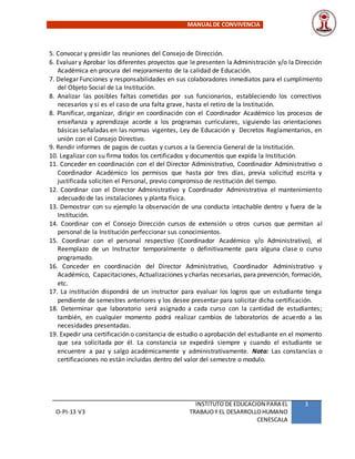 MANUALDE CONVIVENCIA
O-PI-13 V3
INSTITUTO DE EDUCACION PARA EL
TRABAJOY EL DESARROLLOHUMANO
CENESCALA
3
5. Convocar y presidir las reuniones del Consejo de Dirección.
6. Evaluar y Aprobar los diferentes proyectos que le presenten la Administración y/o la Dirección
Académica en procura del mejoramiento de la calidad de Educación.
7. Delegar Funciones y responsabilidades en sus colaboradores inmediatos para el cumplimiento
del Objeto Social de La Institución.
8. Analizar las posibles faltas cometidas por sus funcionarios, estableciendo los correctivos
necesarios y si es el caso de una falta grave, hasta el retiro de la Institución.
8. Planificar, organizar, dirigir en coordinación con el Coordinador Académico los procesos de
enseñanza y aprendizaje acorde a los programas curriculares, siguiendo las orientaciones
básicas señaladas en las normas vigentes, Ley de Educación y Decretos Reglamentarios, en
unión con el Consejo Directivo.
9. Rendir informes de pagos de cuotas y cursos a la Gerencia General de la Institución.
10. Legalizar con su firma todos los certificados y documentos que expida la Institución.
11. Conceder en coordinación con el del Director Administrativo, Coordinador Administrativo o
Coordinador Académico los permisos que hasta por tres días, previa solicitud escrita y
justificada soliciten el Personal, previo compromiso de restitución del tiempo.
12. Coordinar con el Director Administrativo y Coordinador Administrativa el mantenimiento
adecuado de las instalaciones y planta física.
13. Demostrar con su ejemplo la observación de una conducta intachable dentro y fuera de la
Institución.
14. Coordinar con el Consejo Dirección cursos de extensión u otros cursos que permitan al
personal de la Institución perfeccionar sus conocimientos.
15. Coordinar con el personal respectivo (Coordinador Académico y/o Administrativo), el
Reemplazo de un Instructor temporalmente o definitivamente para alguna clase o curso
programado.
16. Conceder en coordinación del Director Administrativo, Coordinador Administrativo y
Académico, Capacitaciones, Actualizaciones y charlas necesarias, para prevención, formación,
etc.
17. La institución dispondrá de un instructor para evaluar los logros que un estudiante tenga
pendiente de semestres anteriores y los desee presentar para solicitar dicha certificación.
18. Determinar que laboratorio será asignado a cada curso con la cantidad de estudiantes;
también, en cualquier momento podrá realizar cambios de laboratorios de acuerdo a las
necesidades presentadas.
19. Expedir una certificación o constancia de estudio o aprobación del estudiante en el momento
que sea solicitada por él. La constancia se expedirá siempre y cuando el estudiante se
encuentre a paz y salgo académicamente y administrativamente. Nota: Las constancias o
certificaciones no están incluidas dentro del valor del semestre o modulo.
 