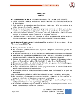 MANUALDE CONVIVENCIA
O-PI-13 V3
INSTITUTO DE EDUCACION PARA EL
TRABAJOY EL DESARROLLOHUMANO
CENESCALA
4
CAPITULO III
DEBERES
Art. 7. Deberes de CENESCALA. Son deberes de la Institución CENESCALA los siguientes:
1. Formar sin restricción alguna, en los cursos ofrecidos a las personas inscritas sin ningún tipo
de discriminación.
2. Hacer cumplir a los instructores con los programas académicos y velar por mantener una
calidad óptima en la educación impartida.
3. Evaluar nuevas tecnologías e implementar programas modernos con ideas futuristas que
permitan un completo alcance cognoscitivo por parte de los estudiantes de la Institución.
4. Suministrar el material académico, instalaciones adecuadas, confortables y todo lo necesario
para que los instructores puedan cumplir con los programas ofrecidos.
5. Conservar el conducto regular para establecer un control disciplinario que permita asegurar
los derechos y deberes tanto de instructores, estudiantes y personal administrativo.
Art. 8.: Deberes de los Instructores y Administrativos. Son deberes de los Instructores y de los
Administrativos de CENESCALA:
1. Iniciar puntualmente las clases.
2. Los Instructores y administrativos deben llegar con anticipación a los horarios y turnos de
trabajo asignados.
3. El personal administrativo es responsable de que su puesto de trabajo permanezca impecable
4. De acuerdo con su conocimiento y experiencia llevar a la práctica lo dispuesto en el presente
Reglamento Pedagógico. (Literal C, Artículo 104 de la Ley General de Educación).
5. Mejorar permanentemente el proceso educativo mediante el aporte de ideas y sugerencias a
través del Consejo Directivo (Literal D, Artículo 104 de la Ley General de Educación).
6. Entregar en forma ética a los estudiantes los diferentes conceptos sin discriminación alguna.
7. Preparar los diferentes temas de clase a dictar.
8. Cumplir cabalmente con las diferentes normas y reglamentaciones de la Institución tanto de
tipo académico como de tipo administrativo.
9. El instructor dictara las clases teniendo en cuenta los temas relacionados en las guías del
estudiante.
10. El instructor y personal administrativo debe Llevar los controles exigidos por la Institución.
11. Los Instructores mientras que se encuentren en clases no pueden ser interrumpidos por
celulares, estudiantes de otros cursos, ni compañeros de trabajo.
12. Los Instructores y personal administrativo deben de Participar en las actividades y reuniones
de tipo cultural o recreacional asignadas por el Director.
13. El Instructor debe Entregar puntualmente las planillas de asistencia y Calificaciones en las
fechas comunicadas por la Dirección Académica.
 