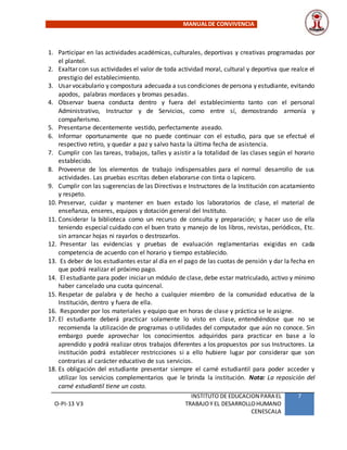 MANUALDE CONVIVENCIA
O-PI-13 V3
INSTITUTO DE EDUCACION PARA EL
TRABAJOY EL DESARROLLOHUMANO
CENESCALA
7
1. Participar en las actividades académicas, culturales, deportivas y creativas programadas por
el plantel.
2. Exaltar con sus actividades el valor de toda actividad moral, cultural y deportiva que realce el
prestigio del establecimiento.
3. Usar vocabulario y compostura adecuada a sus condiciones de persona y estudiante, evitando
apodos, palabras mordaces y bromas pesadas.
4. Observar buena conducta dentro y fuera del establecimiento tanto con el personal
Administrativo, Instructor y de Servicios, como entre sí, demostrando armonía y
compañerismo.
5. Presentarse decentemente vestido, perfectamente aseado.
6. Informar oportunamente que no puede continuar con el estudio, para que se efectué el
respectivo retiro, y quedar a paz y salvo hasta la última fecha de asistencia.
7. Cumplir con las tareas, trabajos, talles y asistir a la totalidad de las clases según el horario
establecido.
8. Proveerse de los elementos de trabajo indispensables para el normal desarrollo de sus
actividades. Las pruebas escritas deben elaborarse con tinta o lapicero.
9. Cumplir con las sugerencias de las Directivas e Instructores de la Institución con acatamiento
y respeto.
10. Preservar, cuidar y mantener en buen estado los laboratorios de clase, el material de
enseñanza, enseres, equipos y dotación general del Instituto.
11. Considerar la biblioteca como un recurso de consulta y preparación; y hacer uso de ella
teniendo especial cuidado con el buen trato y manejo de los libros, revistas, periódicos, Etc.
sin arrancar hojas ni rayarlos o destrozarlos.
12. Presentar las evidencias y pruebas de evaluación reglamentarias exigidas en cada
competencia de acuerdo con el horario y tiempo establecido.
13. Es deber de los estudiantes estar al día en el pago de las cuotas de pensión y dar la fecha en
que podrá realizar el próximo pago.
14. El estudiante para poder iniciar un módulo de clase, debe estar matriculado, activo y mínimo
haber cancelado una cuota quincenal.
15. Respetar de palabra y de hecho a cualquier miembro de la comunidad educativa de la
Institución, dentro y fuera de ella.
16. Responder por los materiales y equipo que en horas de clase y práctica se le asigne.
17. El estudiante deberá practicar solamente lo visto en clase, entendiéndose que no se
recomienda la utilización de programas o utilidades del computador que aún no conoce. Sin
embargo puede aprovechar los conocimientos adquiridos para practicar en base a lo
aprendido y podrá realizar otros trabajos diferentes a los propuestos por sus Instructores. La
institución podrá establecer restricciones si a ello hubiere lugar por considerar que son
contrarias al carácter educativo de sus servicios.
18. Es obligación del estudiante presentar siempre el carné estudiantil para poder acceder y
utilizar los servicios complementarios que le brinda la institución. Nota: La reposición del
carné estudiantil tiene un costo.
 