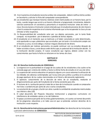MANUALDE CONVIVENCIA
O-PI-13 V3
INSTITUTO DE EDUCACION PARA EL
TRABAJOY EL DESARROLLOHUMANO
CENESCALA
8
19. Sien lapráctica elestudiante necesitacambiar de computador, deberá notificar dicho cambio
en Secretaría y solicitar la ficha del computador correspondiente.
20. Los estudiantes que manejan horarios rotativos están matriculados en un horario base, por lo
tanto, cuando tengan que asistir a un horario diferente al programado inicialmente, deberán
solicitar autorización en secretaria y presentarla al respectivo Instructor antes de entrar a
clase.Deestamanera elInstructor estará enterado que el estudiante proviene de otro horario
y hará la anotación respectiva en el sistema informando que se ha recuperado la clase y le sea
retirada la falla respectiva.
21. Es Responsabilidad del estudiante velar por sus objetos personales, por lo tanto Rede
computo no responderá por el deterioro o pérdida de dichos objetos.
22. El estudiante en el momento que se matricula y el haber cancelado un valor determinado,
está apartando su cupo y determina que va estudiar; por tal razón si la institución cumple con
el horario y curso, no está obliga a realizar ninguna devolución de dinero.
23. Si un estudiante por motivos personales, no puede continuar con sus estudios después de
haber asistido a clases, y este desea ceder dicho cupo; es potestad de la Institución decidir. Si
la Institución decidió aceptar, El nuevo estudiante que ingrese, deberá contar con los
conocimientos que hasta la fecha se relacione en los temas de clase.
CAPITULO IV
DERECHOS
Art. 10. Derechos Institucionales de CENESCALA.
1. La exigencia en la puntualidad en el pago de las cuotas de los estudiantes a los cuales se les
conceda pago por sistema de crédito; y hasta la última fecha de estudio en el caso de retiro.
2. La suspensión del servicio educativo sin perjuicio alguno y en casos extremos la utilización de
los métodos de cobranza contemplados por la Ley como pre-jurídica y jurídica en la solicitud
de pago oportuno de las cuotas mencionadas en el literal a del presente reglamento.
3. El oportuno conocimiento de la decisión de retiro de un estudiante, mediante el
diligenciamiento por parte del Estudiante de la forma existente para ello.
4. El reclamo de la restitución parcial o total de un bien de la Institución cuando se compruebe
mal trato o vandalismo por parte de uno o varios estudiantes.
5. Lacancelación de un grupo y fusión con otros cuando la cantidad de estudiantes matriculados
sea inferior a diez (10).
6. El cabal desarrollo del Proyecto Educativo Institucional y programas curriculares sin
interferencia de entidades ajenas a las del Gobierno.
7. Elapoyo y asistenciapor parte de los entes gubernamentales, en cuanto aalnormal desarrollo
de los programas educativos y en todo caso en que se pretenda vulnerar derechos de la
Institución a este respecto.
Art.11. Derechosdelos InstructoresypersonalAdministrativo. Son derechos de los Instructores
y personal administrativo de CENESCALA:
 