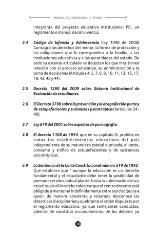 10
integrante del proyecto educativo institucional PEI, un
reglamentoomanualdeconvivencia.
2.4 Código de Infancia y Adolescencia (ley 1098 de 2006)
Consagra los derechos del menor, la forma de protección y
las obligaciones que le corresponden a la familia, a las
instituciones educativas y a las autoridades del estado. De
todo su extenso articulado se detectan los que más tienen
relación con el proceso educativo, su administración y la
toma de decisiones (Artículos 4, 5, 7, 8, 9, 10, 11, 12, 15, 17,
18,42,43y44).
2.5 Decreto 1290 del 2009 sobre Sistema Institucional de
Evaluacióndeestudiantes.
2.6 ElDecreto3788sobrelaprevenciónyladrogadicciónportey
de estupefacientes y sustancias psicotrópicas (artículos 34-
40).
2.7 Ley679del2001sobreaspectosdepornografía.
2.8 El decreto 1108 de 1994, que en su capítulo III, prohíbe en
todos los establecimientos educativos del país
independiente de su naturaleza estatal o privada, el porte,
consumo y tráfico de estupefacientes y de sustancias
psicotrópicas.
2.9 LaSentenciadelaCorteConstitucionalnúmero519de1992
Que establece que “ aunque la educación es un derecho
fundamental y el estudiante debe tener la posibilidad de
permanecervinculadoalplantelhastalaculminacióndesus
estudios,deallínodebecolegirsequeelcentrodocenteestá
obligadoamantenerindefinidamenteentresusdiscípulosa
quien, de manera constante y reiterada desconoce las
directricesdisciplinariasyquebrantaelordendispuestopor
el reglamento educativo, ya que semejantes conductas,
además de constituir incumplimiento de los deberes ya
MANUAL DE CONVIVENCIA I. E. ATENEO
 