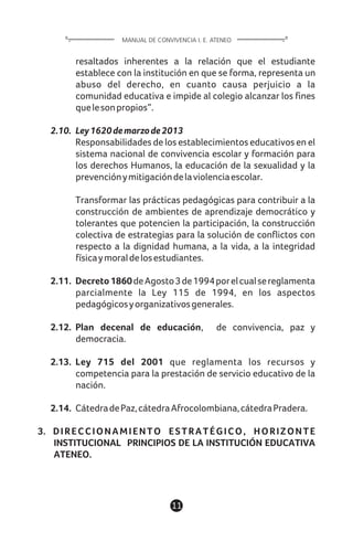 11
resaltados inherentes a la relación que el estudiante
establece con la institución en que se forma, representa un
abuso del derecho, en cuanto causa perjuicio a la
comunidad educativa e impide al colegio alcanzar los fines
quelesonpropios”.
2.10. Ley1620demarzode2013
Responsabilidades de los establecimientos educativos en el
sistema nacional de convivencia escolar y formación para
los derechos Humanos, la educación de la sexualidad y la
prevenciónymitigacióndelaviolenciaescolar.
Transformar las prácticas pedagógicas para contribuir a la
construcción de ambientes de aprendizaje democrático y
tolerantes que potencien la participación, la construcción
colectiva de estrategias para la solución de conflictos con
respecto a la dignidad humana, a la vida, a la integridad
físicaymoraldelosestudiantes.
2.11. Decreto1860deAgosto3de1994porelcualsereglamenta
parcialmente la Ley 115 de 1994, en los aspectos
pedagógicosyorganizativosgenerales.
2.12. Plan decenal de educación, de convivencia, paz y
democracia.
2.13. Ley 715 del 2001 que reglamenta los recursos y
competencia para la prestación de servicio educativo de la
nación.
2.14. CátedradePaz,cátedraAfrocolombiana,cátedraPradera.
3. DIRECCIONAMIENTO ESTRATÉGICO, HORIZONTE
INSTITUCIONAL PRINCIPIOS DE LA INSTITUCIÓN EDUCATIVA
ATENEO.
MANUAL DE CONVIVENCIA I. E. ATENEO
 