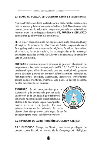 3.1 LEMA: FE, PUREZA, ESFUERZO: Un Camino a la Excelencia
NuestraInstitución,fielalastradiciones,pretendeformarbuenos
cristianos (as) y honrados (as) ciudadanos (as).Afrontamos esta
tarea con un estilo educativo cuyos rasgos más característicos
marcan nuestra pedagogía donde la FE, PUREZA Y ESFUERZO
sonvaloresqueconvidanalaexcelencia.
FE: EselperfeccionamientodelespíritumedianteelamoraDiosy
al prójimo. Es apreciar la Doctrina de Cristo expresada en el
Evangelio y en los documentos de la Iglesia, Es valorar la oración,
el silencio, la meditación, la abnegación y la entrega
desinteresada a los demás. Es cultivar la esperanza y la caridad y
lafeenunomismo.
PUREZA: La verdadera pureza es la que se gesta en el corazón de
las personas. Recordemos que Jesús en Mt. 15, 10 – 20 dice que lo
quehaceimpuroalhombrenoesloque entraaél,sinoloquesale
de su corazón, porque del corazón salen las malas intenciones,
fornificaciones, envidias, asesinatos, adulterios, inmoralidad
sexual, robos, mentiras, chismes... Así, pues, la pureza se gesta
dentrodelcorazóndelhombre.
ESFUERZO: Es el compromiso por la
superación y la constancia por ser cada
vez mejor. Es la tenacidad que debemos
tener por hacer las cosas bien hechas. Es
el deseo de entrar por la puerta angosta,
como nos lo dice Jesús. Es ser
extraordinarios en lo ordinario. Es hacer
bien el bien, siempre y en todo lugar. Es ser fiel
enlopocoparalograrserfielenlomucho.
3.2 SÍMBOLOS DE LA INSTITUCIÓN EDUCATIVA ATENEO
3.2.1 El ESCUDO: Cuerpo de Blasón, tenemos el privilegio de
poseer como Escudo el mismo de la Congregación Religiosa
12
MANUAL DE CONVIVENCIA I. E. ATENEO
 
