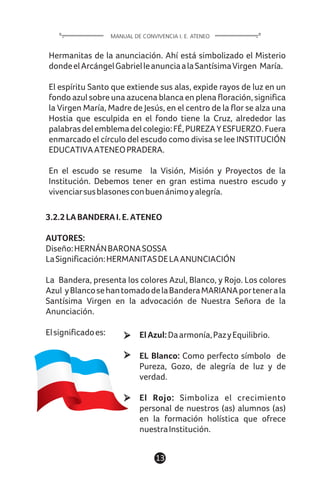 13
Hermanitas de la anunciación. Ahí está simbolizado el Misterio
dondeelArcángelGabrielleanunciaalaSantísimaVirgen María.
El espíritu Santo que extiende sus alas, expide rayos de luz en un
fondo azul sobre una azucena blanca en plena floración, significa
la Virgen María, Madre de Jesús, en el centro de la flor se alza una
Hostia que esculpida en el fondo tiene la Cruz, alrededor las
palabrasdelemblemadelcolegio:FÉ,PUREZAYESFUERZO.Fuera
enmarcado el círculo del escudo como divisa se lee INSTITUCIÓN
EDUCATIVAATENEOPRADERA.
En el escudo se resume la Visión, Misión y Proyectos de la
Institución. Debemos tener en gran estima nuestro escudo y
vivenciarsusblasonesconbuenánimoyalegría.
3.2.2LABANDERAI.E.ATENEO
AUTORES:
Diseño:HERNÁNBARONASOSSA
LaSignificación:HERMANITASDELAANUNCIACIÓN
La Bandera, presenta los colores Azul, Blanco, y Rojo. Los colores
Azul yBlancosehantomadodelaBanderaMARIANAportenerala
Santísima Virgen en la advocación de Nuestra Señora de la
Anunciación.
Elsignificadoes:
MANUAL DE CONVIVENCIA I. E. ATENEO
ElAzul:Daarmonía,PazyEquilibrio.
EL Blanco: Como perfecto símbolo de
Pureza, Gozo, de alegría de luz y de
verdad.
El Rojo: Simboliza el crecimiento
personal de nuestros (as) alumnos (as)
en la formación holística que ofrece
nuestraInstitución.
 