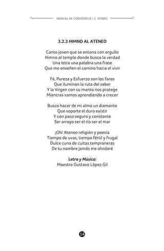 14
3.2.3 HIMNO AL ATENEO
Canto joven que se entona con orgullo
Himno al templo donde busco la verdad
Una letra una palabra una frase
Que me enseñen el camino hacia el vivir
Fé, Pureza y Esfuerzo son los faros
Que iluminan la ruta del saber
Y la Virgen con su manto nos protege
Mientras vamos aprendiendo a crecer
Busco hacer de mi alma un diamante
Que soporte el duro existir
Y con paso seguro y constante
Ser arroyo ser el río ser el mar
¡Oh! Ateneo religión y poesía
Tiempo de uvas, tiempo fértil y frugal
Dulce cuna de cuitas tempraneras
De tu nombre jamás me olvidaré
Letra y Música:
Maestro Gustavo López Gil
MANUAL DE CONVIVENCIA I. E. ATENEO
 
