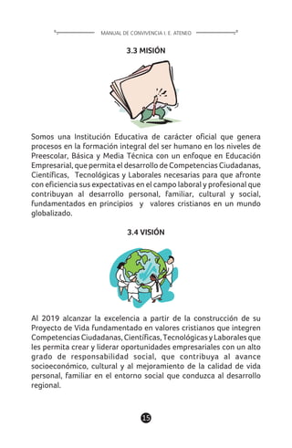 3.3 MISIÓN
Somos una Institución Educativa de carácter oficial que genera
procesos en la formación integral del ser humano en los niveles de
Preescolar, Básica y Media Técnica con un enfoque en Educación
Empresarial, que permita el desarrollo de Competencias Ciudadanas,
Científicas, Tecnológicas y Laborales necesarias para que afronte
con eficiencia sus expectativas en el campo laboral y profesional que
contribuyan al desarrollo personal, familiar, cultural y social,
fundamentados en principios y valores cristianos en un mundo
globalizado.
3.4 VISIÓN
Al 2019 alcanzar la excelencia a partir de la construcción de su
Proyecto de Vida fundamentado en valores cristianos que integren
CompetenciasCiudadanas,Científicas,TecnológicasyLaboralesque
les permita crear y liderar oportunidades empresariales con un alto
grado de responsabilidad social, que contribuya al avance
socioeconómico, cultural y al mejoramiento de la calidad de vida
personal, familiar en el entorno social que conduzca al desarrollo
regional.
15
MANUAL DE CONVIVENCIA I. E. ATENEO
 