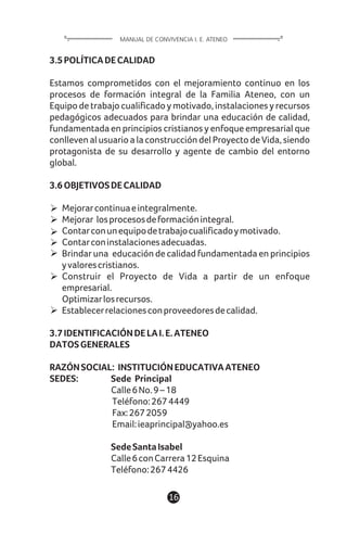 3.5POLÍTICADECALIDAD
Estamos comprometidos con el mejoramiento continuo en los
procesos de formación integral de la Familia Ateneo, con un
Equipo de trabajo cualificado y motivado, instalaciones y recursos
pedagógicos adecuados para brindar una educación de calidad,
fundamentada en principios cristianos y enfoque empresarial que
conlleven al usuario a la construcción del Proyecto de Vida, siendo
protagonista de su desarrollo y agente de cambio del entorno
global.
3.6OBJETIVOSDECALIDAD
Mejorarcontinuaeintegralmente.
Mejorar losprocesosdeformaciónintegral.
Contarconunequipodetrabajocualificadoymotivado.
Contarconinstalacionesadecuadas.
Brindar una educación de calidad fundamentada en principios
yvalorescristianos.
Construir el Proyecto de Vida a partir de un enfoque
empresarial.
Optimizarlosrecursos.
Establecerrelacionesconproveedoresdecalidad.
3.7IDENTIFICACIÓNDELAI.E.ATENEO
DATOSGENERALES
RAZÓNSOCIAL: INSTITUCIÓNEDUCATIVAATENEO
SEDES: Sede Principal
Calle6No.9–18
Teléfono:2674449
Fax:2672059
Email:ieaprincipal@yahoo.es
SedeSantaIsabel
Calle6conCarrera12Esquina
Teléfono:2674426
16
MANUAL DE CONVIVENCIA I. E. ATENEO
 