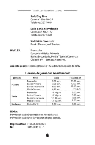 Horario de Jornadas Académicas:
NOTA:
PermanenciadeDocentes:seishorasdiarias.
PermanenciadeDirectivos:Ochohorasdiarias.
RegistroDane :176563000024
Nit. :815004510-1
SedeEloySilva
Carrera12No10-37
Telefono:2671048
Sede BenjamínValencia
Calle5con No.4-77
Teléfono:2674390
SedeNidiaNavarrete
Barrio:ManuelJoséRamírez
NIVELES: Preescolar
EducaciónBásicaPrimaria
BásicaSecundaria,MediaTécnicaComercial
CiclosIIIaVI—JornadaNocturna.
AspectoLegal: MedianteDecreto1425del30deAgostode2002
17
MANUAL DE CONVIVENCIA I. E. ATENEO
Jornada Nivel Inicio Finalización
Mañana
Tarde
Nocturna
Preescolar
Básica Primaria
Básica Secundaria
Media Técnica
Preescolar
Básica Primaria
Básica Secundaria
Media Técnica
Ciclos III a VI
7:00 a.m.
7:00 a.m.
6:20 a.m.
6:20 a.m.
12:30 p.m.
12:30 p.m.
12: 40 p.m.
12: 00 p.m.
7: 00 p.m.
11.00 a.m.
12:00 a.m.
12:10 p.m.
1:15 p.m
5:00 p.m.
5:30 p.m.
7:05 p.m.
7:05 p.m.
9:00 p.m.
 