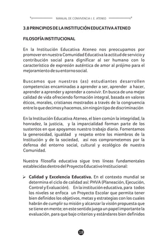 3.8PRINCIPIOSDELAINSTITUCIÓNEDUCATIVAATENEO
FILOSOFÍAINSTITUCIONAL
En la Institución Educativa Ateneo nos preocupamos por
promoverennuestraComunidadEducativalaactituddeservicioy
contribución social para dignificar al ser humano con lo
característico de expresión auténtica de amor al prójimo para el
mejoramientodesuentornosocial.
Buscamos que nuestros (as) estudiantes desarrollen
competencias encaminadas a aprender a ser, aprender a hacer,
aprender a aprender y aprender a convivir. En busca de una mejor
calidad de vida ofreciendo formación integral, basada en valores
éticos, morales, cristianos mostrados a través de la congruencia
entreloquedecimosyhacemos,sinningúntipodediscriminación
En la Institución Educativa Ateneo, el bien común la integridad, la
honradez, la justicia, y la imparcialidad forman parte de los
sustentos en que apoyamos nuestro trabajo diario. Fomentamos
la generosidad, igualdad y respeto entre los miembros de la
Institución y de la sociedad, así nos comprometemos por la
defensa del entorno social, cultural y ecológico de nuestra
Comunidad.
Nuestra filosofía educativa sigue tres líneas fundamentales
establecidasdentrodelProyectoEducativoInstitucional:
Calidad y Excelencia Educativa. En el contexto mundial se
determina el ciclo de calidad así: PHVA (Planeación, Ejecución,
Control y Evaluación). En la institución educativa, para todos
los niveles se enfoca un Proyecto Escolar que permita tener
bien definidos los objetivos, metas y estrategias con los cuales
habrán de cumplir su misión y alcanzar la visión propuesta que
setieneenmente;enestesentidojuegaunpapelimportantela
evaluación, para que bajo criterios y estándares bien definidos
18
MANUAL DE CONVIVENCIA I. E. ATENEO
 