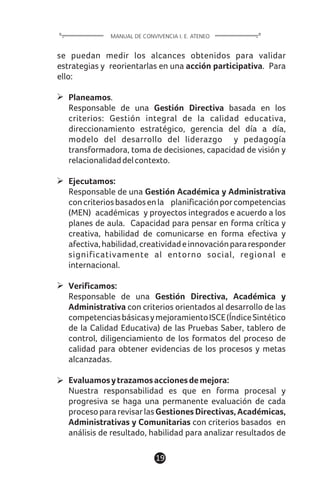 se puedan medir los alcances obtenidos para validar
estrategias y reorientarlas en una acción participativa. Para
ello:
Planeamos.
Responsable de una Gestión Directiva basada en los
criterios: Gestión integral de la calidad educativa,
direccionamiento estratégico, gerencia del día a día,
modelo del desarrollo del liderazgo y pedagogía
transformadora, toma de decisiones, capacidad de visión y
relacionalidaddelcontexto.
Ejecutamos:
Responsable de una Gestión Académica y Administrativa
concriteriosbasadosenla planificaciónporcompetencias
(MEN) académicas y proyectos integrados e acuerdo a los
planes de aula. Capacidad para pensar en forma crítica y
creativa, habilidad de comunicarse en forma efectiva y
afectiva,habilidad,creatividadeinnovaciónpararesponder
significativamente al entorno social, regional e
internacional.
Verificamos:
Responsable de una Gestión Directiva, Académica y
Administrativa con criterios orientados al desarrollo de las
competenciasbásicasymejoramientoISCE(ÍndiceSintético
de la Calidad Educativa) de las Pruebas Saber, tablero de
control, diligenciamiento de los formatos del proceso de
calidad para obtener evidencias de los procesos y metas
alcanzadas.
Evaluamosytrazamosaccionesdemejora:
Nuestra responsabilidad es que en forma procesal y
progresiva se haga una permanente evaluación de cada
procesopararevisarlasGestiones Directivas, Académicas,
Administrativas y Comunitarias con criterios basados en
análisis de resultado, habilidad para analizar resultados de
19
MANUAL DE CONVIVENCIA I. E. ATENEO
 