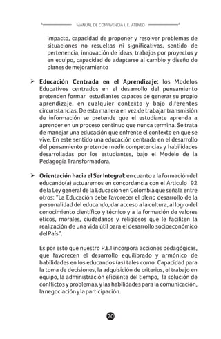 impacto, capacidad de proponer y resolver problemas de
situaciones no resueltas ni significativas, sentido de
pertenencia, innovación de ideas, trabajos por proyectos y
en equipo, capacidad de adaptarse al cambio y diseño de
planesdemejoramiento
Educación Centrada en el Aprendizaje: los Modelos
Educativos centrados en el desarrollo del pensamiento
pretenden formar estudiantes capaces de generar su propio
aprendizaje, en cualquier contexto y bajo diferentes
circunstancias. De esta manera en vez de trabajar transmisión
de información se pretende que el estudiante aprenda a
aprender en un proceso continuo que nunca termina. Se trata
de manejar una educación que enfrente el contexto en que se
vive. En este sentido una educación centrada en el desarrollo
del pensamiento pretende medir competencias y habilidades
desarrolladas por los estudiantes, bajo el Modelo de la
PedagogíaTransformadora.
Orientación hacia el Ser Integral:encuantoalaformacióndel
educando(a) actuaremos en concordancia con el Articulo 92
de la Ley general de la Educación en Colombia que señala entre
otros: “La Educación debe favorecer el pleno desarrollo de la
personalidad del educando, dar acceso a la cultura, al logro del
conocimiento científico y técnico y a la formación de valores
éticos, morales, ciudadanos y religiosos que le faciliten la
realización de una vida útil para el desarrollo socioeconómico
delPaís”.
Es por esto que nuestro P.E.I incorpora acciones pedagógicas,
que favorecen el desarrollo equilibrado y armónico de
habilidades en los educandos (as) tales como: Capacidad para
la toma de decisiones, la adquisición de criterios, el trabajo en
equipo, la administración eficiente del tiempo, la solución de
conflictos y problemas, y las habilidades para la comunicación,
lanegociaciónylaparticipación.
20
MANUAL DE CONVIVENCIA I. E. ATENEO
 