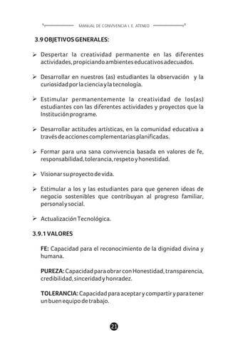 3.9OBJETIVOSGENERALES:
Despertar la creatividad permanente en las diferentes
actividades,propiciandoambienteseducativosadecuados.
Desarrollar en nuestros (as) estudiantes la observación y la
curiosidadporlacienciaylatecnología.
Estimular permanentemente la creatividad de los(as)
estudiantes con las diferentes actividades y proyectos que la
Instituciónprograme.
Desarrollar actitudes artísticas, en la comunidad educativa a
travésdeaccionescomplementariasplanificadas.
Formar para una sana convivencia basada en valores de fe,
responsabilidad,tolerancia,respetoyhonestidad.
Visionarsuproyectodevida.
Estimular a los y las estudiantes para que generen ideas de
negocio sostenibles que contribuyan al progreso familiar,
personalysocial.
ActualizaciónTecnológica.
3.9.1VALORES
FE: Capacidad para el reconocimiento de la dignidad divina y
humana.
PUREZA:CapacidadparaobrarconHonestidad,transparencia,
credibilidad,sinceridadyhonradez.
TOLERANCIA: Capacidadparaaceptarycompartiryparatener
unbuenequipodetrabajo.
21
MANUAL DE CONVIVENCIA I. E. ATENEO
 