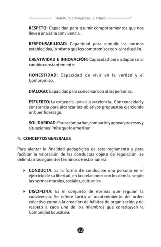 RESPETO: Capacidad para asumir comportamientos que nos
lleveaunasanaconvivencia.
RESPONSABILIDAD: Capacidad para cumplir las normas
establecidas,lomismoqueloscompromisosconlaInstitución.
CREATIVIDAD E INNOVACIÓN: Capacidad para adaptarse al
cambioconstantemente.
HONESTIDAD: Capacidad de vivir en la verdad y el
Compromiso.
DIÁLOGO:Capacidadparaconversarconotraspersonas.
ESFUERZO: La exigencia lleva a la excelencia. Con tenacidad y
constancia para alcanzar los objetivos propuestos ejerciendo
unbuenliderazgo.
SOLIDARIDAD:Paraacompañar,compartiryapoyarprocesosy
situacioneslímitequeloameriten.
4. CONCEPTOSGENERALES
Para alentar la finalidad pedagógica de este reglamento y para
facilitar la valoración de las conductas objeto de regulación, se
delimitanlossiguientestérminosdeestamanera:
CONDUCTA: Es la forma de conducirse una persona en el
ejercicio de su libertad, en las relaciones con los demás, según
lasnormasmorales,sociales,culturales.
DISCIPLINA: Es el conjunto de normas que regulan la
convivencia. Se refiere tanto al mantenimiento del orden
colectivo como a la creación de hábitos de organización y de
respeto a cada uno de los miembros que constituyen la
ComunidadEducativa.
22
MANUAL DE CONVIVENCIA I. E. ATENEO
 