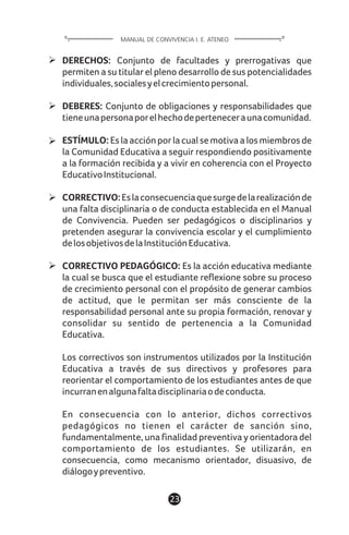 DERECHOS: Conjunto de facultades y prerrogativas que
permiten a su titular el pleno desarrollo de sus potencialidades
individuales,socialesyelcrecimientopersonal.
DEBERES: Conjunto de obligaciones y responsabilidades que
tieneunapersonaporelhechodeperteneceraunacomunidad.
ESTÍMULO: Es la acción por la cual se motiva a los miembros de
la Comunidad Educativa a seguir respondiendo positivamente
a la formación recibida y a vivir en coherencia con el Proyecto
EducativoInstitucional.
CORRECTIVO:Eslaconsecuenciaquesurgedelarealizaciónde
una falta disciplinaria o de conducta establecida en el Manual
de Convivencia. Pueden ser pedagógicos o disciplinarios y
pretenden asegurar la convivencia escolar y el cumplimiento
delosobjetivosdelaInstituciónEducativa.
CORRECTIVO PEDAGÓGICO: Es la acción educativa mediante
la cual se busca que el estudiante reflexione sobre su proceso
de crecimiento personal con el propósito de generar cambios
de actitud, que le permitan ser más consciente de la
responsabilidad personal ante su propia formación, renovar y
consolidar su sentido de pertenencia a la Comunidad
Educativa.
Los correctivos son instrumentos utilizados por la Institución
Educativa a través de sus directivos y profesores para
reorientar el comportamiento de los estudiantes antes de que
incurranenalgunafaltadisciplinariaodeconducta.
En consecuencia con lo anterior, dichos correctivos
pedagógicos no tienen el carácter de sanción sino,
fundamentalmente, una finalidad preventiva y orientadora del
comportamiento de los estudiantes. Se utilizarán, en
consecuencia, como mecanismo orientador, disuasivo, de
diálogoypreventivo.
23
MANUAL DE CONVIVENCIA I. E. ATENEO
 