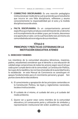 CORRECTIVO DISCIPLINARIO: Es una reacción pedagógica
institucionalpormediodelacualsepretendequeelestudiante
que incurra en una falta disciplinaria, reflexione y asuma
conscientemente la responsabilidad por el acto y la medida
disciplinariaacordeaéste.
FALTA DISCIPLINARIA: Es un comportamiento personal
específicoqueimplicaelabusooextralimitacióndeunderecho
o el incumplimiento de un deber y que, por lo tanto, desconoce
oseapartadeunvalor,conlocualhacedañoreal,asímismoala
comunidadeducativaenalgunodesusmiembros.
TÍTULO II
PRINCIPIOS Y PRÁCTICAS COTIDIANAS EN LA
INSTITUCIÓN EDUCATIVA ATENEO
5. DERECHOSYDEBERES
Los miembros de la comunidad educativa (directivos, maestros,
padres, estudiantes) consideran que el derecho a una educación de
calidad exige compromisos de todos los actores según sea el rol que
cada quien cumple dentro de la comunidad. La Constitución Política,
las Leyes de la república, las normas emanadas de la autoridad local y
lo establecido en este Manual de Convivencia se constituyen en
apoyos fundamentales para el crecimiento personal y grupal. Son
puntosclavesdelavidacotidiana:
A. El conocimiento y apropiación de los principios contenidos en
la Constitución Política, las leyes y reglamentos nacionales,
localeseinstitucionales.
B. El cuidado de sí mismo, el cuidado del otro y el cuidado del
medioambiente.
C. Querer ser y querer estar como miembro de la comunidad
educativa y el consecuente porte y utilización de símbolos y
representación institucional del orden académico, espiritual,
24
MANUAL DE CONVIVENCIA I. E. ATENEO
 